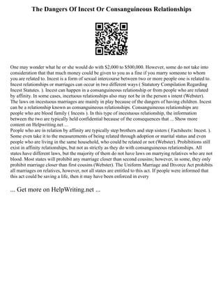 The Dangers Of Incest Or Consanguineous Relationships
One may wonder what he or she would do with $2,000 to $500,000. However, some do not take into
consideration that that much money could be given to you as a fine if you marry someone to whom
you are related to. Incest is a form of sexual intercourse between two or more people one is related to.
Incest relationships or marriages can occur in two different ways ( Statutory Compilation Regarding
Incest Statutes. ). Incest can happen in a consanguineous relationship or from people who are related
by affinity. In some cases, incetuous relationships also may not be in the person s intent (Webster).
The laws on incestuous marriages are mainly in play because of the dangers of having children. Incest
can be a relationship known as consanguineous relationships. Consanguineous relationships are
people who are blood family ( Incests ). In this type of incestuous relationship, the information
between the two are typically held confidential because of the consequences that ... Show more
content on Helpwriting.net ...
People who are in relation by affinity are typically step brothers and step sisters ( Factsheets: Incest. ).
Some even take it to the measurements of being related through adoption or marital status and even
people who are living in the same household, who could be related or not (Webster). Prohibitions still
exist in affinity relationships, but not as strictly as they do with consanguineous relationships. All
states have different laws, but the majority of them do not have laws on marrying relatives who are not
blood. Most states will prohibit any marriage closer than second cousins; however, in some, they only
prohibit marriage closer than first cousins (Webster). The Uniform Marriage and Divorce Act prohibits
all marriages on relatives, however, not all states are entitled to this act. If people were informed that
this act could be saving a life, then it may have been enforced in every
... Get more on HelpWriting.net ...
 