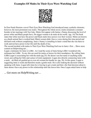 Examples Of Mules In Their Eyes Were Watching God
In Zora Neale Hurston s novel Their Eyes Were Watching God introduced many symbolic elements;
however, the most prominent was mules. Throughout the whole novel, mules remained a constant
besides in her marriage with Tea Cake. Mules first appear with Janine s Nanny discussing the level of
power white and Black people have, De nigger woman is de mule uh de world.. (pg. 14) The book
states that white men have the power and black males have power over their women. Mules are known
as a dumb animal that is worked hard. Black women didn t have a voice during this time period and
did hard work without complaining. Janie s Nanny is installing in Janie s mind that she was there to
work and not have power in her life until the death of Joe.
The second incident with mules in Their Eyes Were Watching God was in Janie s first ... Show more
content on Helpwriting.net ...
Logan s nickname for Janie is LilBit . As I read the scene of Janie being LilBit I wondered why
nickname her LilBit . To me, bits are used for mules or horses for their mouthpiece. By calling Janie
LilBit Logan is associating her with the mule (pg 25). He doesn t use her name or anything really
sweet, just calling her little and a piece of mule equipment. Logan also directly connecting Jaine with
a mule, ..uh Mule all gentled up so even uh woman kin handle im. (pg. 26). In this quote, Logan is
suggesting Janie is weak and therefore needs a gentle mule. He is also making the decision without
speaking with Jaine. Logan tells Jaine he is leaving to get a mule and that s the final decision about it.
Janie doesn t have any power in this relationship until she leaves him. Once Logan asked Janie to help
... Get more on HelpWriting.net ...
 
