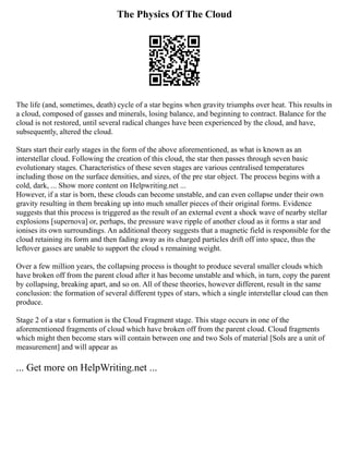 The Physics Of The Cloud
The life (and, sometimes, death) cycle of a star begins when gravity triumphs over heat. This results in
a cloud, composed of gasses and minerals, losing balance, and beginning to contract. Balance for the
cloud is not restored, until several radical changes have been experienced by the cloud, and have,
subsequently, altered the cloud.
Stars start their early stages in the form of the above aforementioned, as what is known as an
interstellar cloud. Following the creation of this cloud, the star then passes through seven basic
evolutionary stages. Characteristics of these seven stages are various centralised temperatures
including those on the surface densities, and sizes, of the pre star object. The process begins with a
cold, dark, ... Show more content on Helpwriting.net ...
However, if a star is born, these clouds can become unstable, and can even collapse under their own
gravity resulting in them breaking up into much smaller pieces of their original forms. Evidence
suggests that this process is triggered as the result of an external event a shock wave of nearby stellar
explosions [supernova] or, perhaps, the pressure wave ripple of another cloud as it forms a star and
ionises its own surroundings. An additional theory suggests that a magnetic field is responsible for the
cloud retaining its form and then fading away as its charged particles drift off into space, thus the
leftover gasses are unable to support the cloud s remaining weight.
Over a few million years, the collapsing process is thought to produce several smaller clouds which
have broken off from the parent cloud after it has become unstable and which, in turn, copy the parent
by collapsing, breaking apart, and so on. All of these theories, however different, result in the same
conclusion: the formation of several different types of stars, which a single interstellar cloud can then
produce.
Stage 2 of a star s formation is the Cloud Fragment stage. This stage occurs in one of the
aforementioned fragments of cloud which have broken off from the parent cloud. Cloud fragments
which might then become stars will contain between one and two Sols of material [Sols are a unit of
measurement] and will appear as
... Get more on HelpWriting.net ...
 