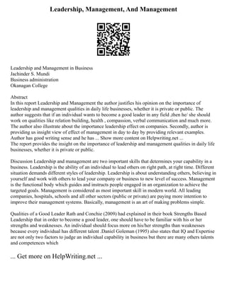 Leadership, Management, And Management
Leadership and Management in Business
Jachinder S. Mundi
Business administration
Okanagan College
Abstract
In this report Leadership and Management the author justifies his opinion on the importance of
leadership and management qualities in daily life businesses, whether it is private or public. The
author suggests that if an individual wants to become a good leader in any field ,then he/ she should
work on qualities like relation building, health , compassion, verbal communication and much more.
The author also illustrate about the importance leadership effect on companies. Secondly, author is
providing us insight view of effect of management in day to day by providing relevant examples.
Author has good writing sense and he has ... Show more content on Helpwriting.net ...
The report provides the insight on the importance of leadership and management qualities in daily life
businesses, whether it is private or public.
Discussion Leadership and management are two important skills that determines your capability in a
business. Leadership is the ability of an individual to lead others on right path, at right time. Different
situation demands different styles of leadership. Leadership is about understanding others, believing in
yourself and work with others to lead your company or business to new level of success. Management
is the functional body which guides and instructs people engaged in an organization to achieve the
targeted goals. Management is considered as most important skill in modern world. All leading
companies, hospitals, schools and all other sectors (public or private) are paying more intention to
improve their management systems. Basically, management is an art of making problems simple.
Qualities of a Good Leader Rath and Conchie (2009) had explained in their book Strengths Based
Leadership that in order to become a good leader, one should have to be familiar with his or her
strengths and weaknesses. An individual should focus more on his/her strengths than weaknesses
because every individual has different talent .Daniel Goleman (1995) also states that IQ and Expertise
are not only two factors to judge an individual capability in business but there are many others talents
and competences which
... Get more on HelpWriting.net ...
 