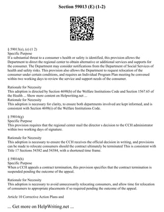 Section 59013 (E) (1-2)
§ 59013(e), (e) (1 2)
Specific Purpose
If a substantial threat to a consumer s health or safety is identified, this provision allows the
Department to direct the regional center to obtain alternative or additional services and supports for
the consumer. The Department may consider notifications from the Department of Social Services of
health and safety risks. This provision also allows the Department to request relocation of the
consumer under certain conditions, and requires an Individual Program Plan meeting be convened
within two working days to review the service and support needs of the consumer.
Rationale for Necessity
This adoption is directed by Section 4698(h) of the Welfare Institutions Code and Section 1567.65 of
the Health ... Show more content on Helpwriting.net ...
Rationale for Necessity
This adoption is necessary for clarity, to ensure both departments involved are kept informed, and is
consistent with Section 4698(i) of the Welfare Institutions Code.
§ 59016(g)
Specific Purpose
This provision requires that the regional center mail the director s decision to the CCH administrator
within two working days of signature.
Rationale for Necessity
This adoption is necessary to ensure the CCH receives the official decision in writing, and provisions
can be made to relocate consumers should the contract ultimately be terminated This is consistent with
Title 17 Sections 54382 and 54384, with a shortened time frame.
§ 59016(h)
Specific Purpose
When a CCH appeals a contract termination, this provision specifies that the contract termination is
suspended pending the outcome of the appeal.
Rationale for Necessity
This adoption is necessary to avoid unnecessarily relocating consumers, and allow time for relocation
of consumers to appropriate placements if so required pending the outcome of the appeal.
Article 10 Corrective Action Plans and
... Get more on HelpWriting.net ...
 