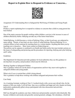 Report to Explain How to Respond to Evidence or Concerns...
Assignment 333 Understanding How to Safeguard the Well being of Children and Young People
Task E
Produce a report explaining how to respond to evidence or concerns that a child or young person has
been bullied.
One of the major concerns for people working within children s services is the increase in cases of
children affected by bullies. Bullying can take any of the forms listed below:
Verbal Bullying: A child becomes a victim of bullying if they, or their loved ones, are subjected to
name calling . Threats, of any kind, are also a form of verbal bullying. Physical Bullying: It is a
criminal offence to hurt someone by touching them in a violent manner. Anything that hurts you by
touching you is classed as ... Show more content on Helpwriting.net ...
The policies can be separate or combined in on Health and Safety policy but must include sections on
the issues of safeguarding and protecting and the procedures for reporting, bullying and cyber bullying
and E safety.
Guidelines
The Department for Education provides guidance for local authorities they use this guidance to
develop their own policy and procedures which must be followed.
Working Together to Safeguard Children
This is guidance which sets out the duties of organisations and how they must work together to
safeguard children and young people.
What to do if you re worried that a child is being abused
This is guidance to help those working with children safeguard and promote their welfare.
Case Study
As a Learning Assistant, working in Year 3, I worked closely with a seven year old girl who, for the
purpose of this case study, I will call Jane. Jane was a confident and happy girl who, despite not being
particularly academically gifted, always participated with class discussions and activities
enthusiastically.
Half way through the academic year Jane s behaviour and personality seemed to alter drastically. She
became withdrawn and moody and generally seemed genuinely unhappy. Her attendance, which had
 