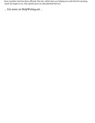 been excellent, had also been affected. One day whilst Jane was helping me wash fruit for morning
snack she began to cry. She opened up to me and admitted that two
... Get more on HelpWriting.net ...
 