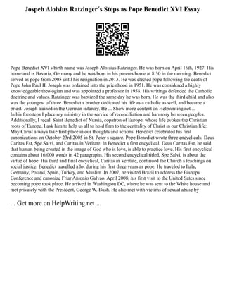Jospeh Aloisius Ratzinger´s Steps as Pope Benedict XVI Essay
Pope Benedict XVI s birth name was Joseph Aloisius Ratzinger. He was born on April 16th, 1927. His
homeland is Bavaria, Germany and he was born in his parents home at 8:30 in the morning. Benedict
served as pope from 2005 until his resignation in 2013. He was elected pope following the death of
Pope John Paul II. Joseph was ordained into the priesthood in 1951. He was considered a highly
knowledgeable theologian and was appointed a professor in 1958. His writings defended the Catholic
doctrine and values. Ratzinger was baptized the same day he was born. He was the third child and also
was the youngest of three. Benedict s brother dedicated his life as a catholic as well, and became a
priest. Joseph trained in the German infantry. He ... Show more content on Helpwriting.net ...
In his footsteps I place my ministry in the service of reconciliation and harmony between peoples.
Additionally, I recall Saint Benedict of Nursia, copatron of Europe, whose life evokes the Christian
roots of Europe. I ask him to help us all to hold firm to the centrality of Christ in our Christian life:
May Christ always take first place in our thoughts and actions. Benedict celebrated his first
canonizations on October 23rd 2005 in St. Peter s square. Pope Benedict wrote three encyclicals; Deus
Caritas Est, Spe Salvi, and Caritas in Veritate. In Benedict s first encyclical, Deus Caritas Est, he said
that human being created in the image of God who is love, is able to practice love. His first encyclical
contains about 16,000 words in 42 paragraphs. His second encyclical titled, Spe Salvi, is about the
virtue of hope. His third and final encyclical, Caritas in Veritate, continued the Church s teachings on
social justice. Benedict travelled a lot during his first three years as pope. He traveled to Italy,
Germany, Poland, Spain, Turkey, and Muslim. In 2007, he visited Brazil to address the Bishops
Conference and canonize Friar Antonio Galvao. April 2008, his first visit to the United Sates since
becoming pope took place. He arrived in Washington DC, where he was sent to the White house and
met privately with the President, George W. Bush. He also met with victims of sexual abuse by
... Get more on HelpWriting.net ...
 