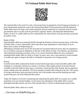 US National Public Debt Essay
The national debt is the result of a state s borrowing from its population, from foreign governments, or
from international institutions such as the International Bank for Reconstruction and Development.
Public debts tend to be large scale credit operations and are contracted on a national scale by central
governments and on a lesser scale by provincial, regional, district, and municipal administrative
bodies. In the U.S., public debts are also contracted by the states and by local governments, primarily
for public works.
Kinds of Debt
National public debts are contracted chiefly through the flotation of interest paying loans, in the form
of bonds, bills, or notes. Historically, these loans have been undertaken to raise money for wars ...
Show more content on Helpwriting.net ...
Although government loans are for the most part not secured by physical assets, they are regarded in
law as contracts carrying an obligation on the part of the debtor to repay. Nevertheless, governments,
when hard pressed during economic crises or as a result of political upheavals, have sometimes
repudiated their public debts in whole or in part. In many cases, also, a government to whom another
is in debt may agree to forgive the debt or reschedule its payment over a longer period.
History
In earlier times debts contracted by heads of state had the legal status of personal debt; public debt
emerged as a systematic element in a country s economy when regular sources of income became
available to provide funds to repay loans, a monetary system became fully formed, and an organized
money market came into operation. The first examples of public debt surfaced in the late 17th century
in Europe and became more prevalent with the rise of the modern state and the banking and credit
system that grew out of the Industrial Revolution.
Today, the finances involved in contracting and redeeming the public debt of a country are a sizable
proportion of its government budget. As the money for redemption of the public debt is raised
principally through taxation, the size of the national debt is a factor in determining taxation rates.
National public debts, taken on a world
... Get more on HelpWriting.net ...
 