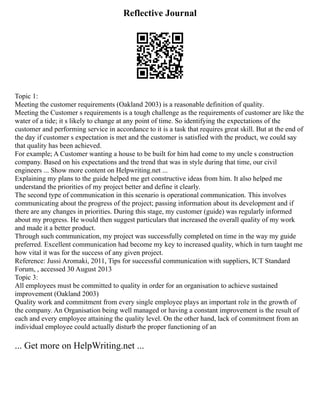 Reflective Journal
Topic 1:
Meeting the customer requirements (Oakland 2003) is a reasonable definition of quality.
Meeting the Customer s requirements is a tough challenge as the requirements of customer are like the
water of a tide; it s likely to change at any point of time. So identifying the expectations of the
customer and performing service in accordance to it is a task that requires great skill. But at the end of
the day if customer s expectation is met and the customer is satisfied with the product, we could say
that quality has been achieved.
For example; A Customer wanting a house to be built for him had come to my uncle s construction
company. Based on his expectations and the trend that was in style during that time, our civil
engineers ... Show more content on Helpwriting.net ...
Explaining my plans to the guide helped me get constructive ideas from him. It also helped me
understand the priorities of my project better and define it clearly.
The second type of communication in this scenario is operational communication. This involves
communicating about the progress of the project; passing information about its development and if
there are any changes in priorities. During this stage, my customer (guide) was regularly informed
about my progress. He would then suggest particulars that increased the overall quality of my work
and made it a better product.
Through such communication, my project was successfully completed on time in the way my guide
preferred. Excellent communication had become my key to increased quality, which in turn taught me
how vital it was for the success of any given project.
Reference: Jussi Aromaki, 2011, Tips for successful communication with suppliers, ICT Standard
Forum, , accessed 30 August 2013
Topic 3:
All employees must be committed to quality in order for an organisation to achieve sustained
improvement (Oakland 2003)
Quality work and commitment from every single employee plays an important role in the growth of
the company. An Organisation being well managed or having a constant improvement is the result of
each and every employee attaining the quality level. On the other hand, lack of commitment from an
individual employee could actually disturb the proper functioning of an
... Get more on HelpWriting.net ...
 