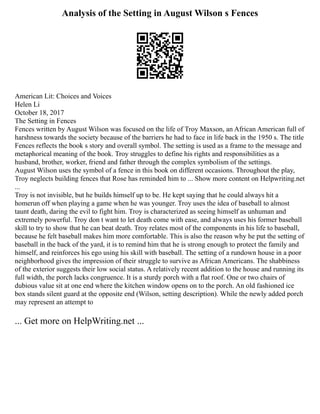 Analysis of the Setting in August Wilson s Fences
American Lit: Choices and Voices
Helen Li
October 18, 2017
The Setting in Fences
Fences written by August Wilson was focused on the life of Troy Maxson, an African American full of
harshness towards the society because of the barriers he had to face in life back in the 1950 s. The title
Fences reflects the book s story and overall symbol. The setting is used as a frame to the message and
metaphorical meaning of the book. Troy struggles to define his rights and responsibilities as a
husband, brother, worker, friend and father through the complex symbolism of the settings.
August Wilson uses the symbol of a fence in this book on different occasions. Throughout the play,
Troy neglects building fences that Rose has reminded him to ... Show more content on Helpwriting.net
...
Troy is not invisible, but he builds himself up to be. He kept saying that he could always hit a
homerun off when playing a game when he was younger. Troy uses the idea of baseball to almost
taunt death, daring the evil to fight him. Troy is characterized as seeing himself as unhuman and
extremely powerful. Troy don t want to let death come with ease, and always uses his former baseball
skill to try to show that he can beat death. Troy relates most of the components in his life to baseball,
because he felt baseball makes him more comfortable. This is also the reason why he put the setting of
baseball in the back of the yard, it is to remind him that he is strong enough to protect the family and
himself, and reinforces his ego using his skill with baseball. The setting of a rundown house in a poor
neighborhood gives the impression of their struggle to survive as African Americans. The shabbiness
of the exterior suggests their low social status. A relatively recent addition to the house and running its
full width, the porch lacks congruence. It is a sturdy porch with a flat roof. One or two chairs of
dubious value sit at one end where the kitchen window opens on to the porch. An old fashioned ice
box stands silent guard at the opposite end (Wilson, setting description). While the newly added porch
may represent an attempt to
... Get more on HelpWriting.net ...
 