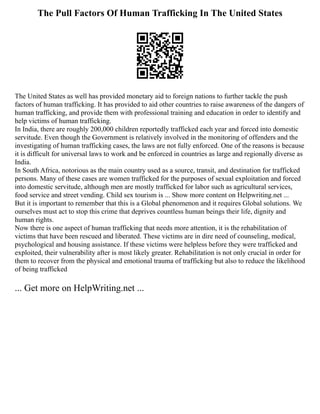 The Pull Factors Of Human Trafficking In The United States
The United States as well has provided monetary aid to foreign nations to further tackle the push
factors of human trafficking. It has provided to aid other countries to raise awareness of the dangers of
human trafficking, and provide them with professional training and education in order to identify and
help victims of human trafficking.
In India, there are roughly 200,000 children reportedly trafficked each year and forced into domestic
servitude. Even though the Government is relatively involved in the monitoring of offenders and the
investigating of human trafficking cases, the laws are not fully enforced. One of the reasons is because
it is difficult for universal laws to work and be enforced in countries as large and regionally diverse as
India.
In South Africa, notorious as the main country used as a source, transit, and destination for trafficked
persons. Many of these cases are women trafficked for the purposes of sexual exploitation and forced
into domestic servitude, although men are mostly trafficked for labor such as agricultural services,
food service and street vending. Child sex tourism is ... Show more content on Helpwriting.net ...
But it is important to remember that this is a Global phenomenon and it requires Global solutions. We
ourselves must act to stop this crime that deprives countless human beings their life, dignity and
human rights.
Now there is one aspect of human trafficking that needs more attention, it is the rehabilitation of
victims that have been rescued and liberated. These victims are in dire need of counseling, medical,
psychological and housing assistance. If these victims were helpless before they were trafficked and
exploited, their vulnerability after is most likely greater. Rehabilitation is not only crucial in order for
them to recover from the physical and emotional trauma of trafficking but also to reduce the likelihood
of being trafficked
... Get more on HelpWriting.net ...
 