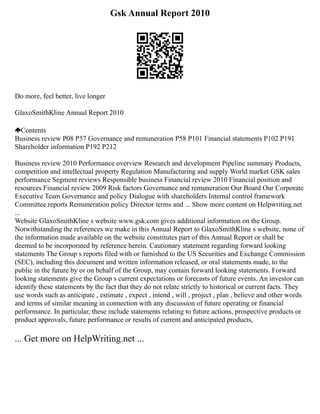 Gsk Annual Report 2010
Do more, feel better, live longer
GlaxoSmithKline Annual Report 2010
Contents
Business review P08 P57 Governance and remuneration P58 P101 Financial statements P102 P191
Shareholder information P192 P212
Business review 2010 Performance overview Research and development Pipeline summary Products,
competition and intellectual property Regulation Manufacturing and supply World market GSK sales
performance Segment reviews Responsible business Financial review 2010 Financial position and
resources Financial review 2009 Risk factors Governance and remuneration Our Board Our Corporate
Executive Team Governance and policy Dialogue with shareholders Internal control framework
Committee reports Remuneration policy Director terms and ... Show more content on Helpwriting.net
...
Website GlaxoSmithKline s website www.gsk.com gives additional information on the Group.
Notwithstanding the references we make in this Annual Report to GlaxoSmithKline s website, none of
the information made available on the website constitutes part of this Annual Report or shall be
deemed to be incorporated by reference herein. Cautionary statement regarding forward looking
statements The Group s reports filed with or furnished to the US Securities and Exchange Commission
(SEC), including this document and written information released, or oral statements made, to the
public in the future by or on behalf of the Group, may contain forward looking statements. Forward
looking statements give the Group s current expectations or forecasts of future events. An investor can
identify these statements by the fact that they do not relate strictly to historical or current facts. They
use words such as anticipate , estimate , expect , intend , will , project , plan , believe and other words
and terms of similar meaning in connection with any discussion of future operating or financial
performance. In particular, these include statements relating to future actions, prospective products or
product approvals, future performance or results of current and anticipated products,
... Get more on HelpWriting.net ...
 