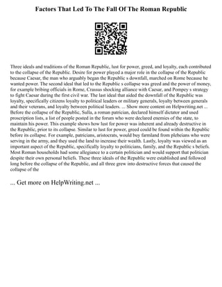 Factors That Led To The Fall Of The Roman Republic
Three ideals and traditions of the Roman Republic, lust for power, greed, and loyalty, each contributed
to the collapse of the Republic. Desire for power played a major role in the collapse of the Republic
because Caesar, the man who arguably began the Republic s downfall, marched on Rome because he
wanted power. The second ideal that led to the Republic s collapse was greed and the power of money,
for example bribing officials in Rome, Crassus shocking alliance with Caesar, and Pompey s strategy
to fight Caesar during the first civil war. The last ideal that aided the downfall of the Republic was
loyalty, specifically citizens loyalty to political leaders or military generals, loyalty between generals
and their veterans, and loyalty between political leaders. ... Show more content on Helpwriting.net ...
Before the collapse of the Republic, Sulla, a roman patrician, declared himself dictator and used
proscription lists, a list of people posted in the forum who were declared enemies of the state, to
maintain his power. This example shows how lust for power was inherent and already destructive in
the Republic, prior to its collapse. Similar to lust for power, greed could be found within the Republic
before its collapse. For example, patricians, aristocrats, would buy farmland from plebeians who were
serving in the army, and they used the land to increase their wealth. Lastly, loyalty was viewed as an
important aspect of the Republic, specifically loyalty to politicians, family, and the Republic s beliefs.
Most Roman households had some allegiance to a certain politician and would support that politician
despite their own personal beliefs. These three ideals of the Republic were established and followed
long before the collapse of the Republic, and all three grew into destructive forces that caused the
collapse of the
... Get more on HelpWriting.net ...
 