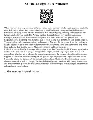 Cultural Changes In The Workplace
When you work in a hospital, many different culture shifts happen week by week, even one day to the
next. This makes it hard for a change of culture to manifest but one change the hospital has made,
manifested perfectly. At our hospital there use to be a no scrub policy, meaning you could wear any
type of scrub color you wanted to. As time went on this made things very hard on patients and
managers, to realize what department the employee was under and what their job title was. The
hospital as a whole came up with the great idea of color coding each department with a specific color.
This made things a lot easier on patients and managers. Not only did they enjoy it but the employees
loved it because it gave them a sense of empowerment, that people knew what department they were
from and what their job title was. ... Show more content on Helpwriting.net ...
I think it is best to describe in the two minute video when Jon Katzenbach said, When an organization
is at its best a corporation is going to energize their employees and it s going to make people feel
good, about what they do to advance the strategic operations of the company. Jon also said when this
happens, it s really an emotional energizer that you can t get anywhere else. I agree with Jon on this
because he attacks the behaviors before attacking the culture. That is why I think the above example
about the scrubs is a perfect example. The hospital not only attack a culture with change but they first
and more importantly attack an emotional commitment to the employee and in doing so this made the
culture change energized and
... Get more on HelpWriting.net ...
 