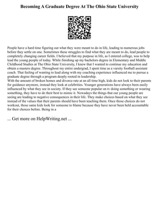 Becoming A Graduate Degree At The Ohio State University
People have a hard time figuring out what they were meant to do in life, leading to numerous jobs
before they settle on one. Sometimes these struggles to find what they are meant to do, lead people to
completely changing career fields. I believed that my purpose in life, as I entered college, was to help
lead the young people of today. While finishing up my bachelors degree in Elementary and Middle
Childhood Studies at The Ohio State University, I knew that I wanted to continue my education and
obtain a masters degree. Throughout my entire undergrad, I spent time as a varsity football assistant
coach. That feeling of wanting to lead along with my coaching experience influenced me to pursue a
graduate degree through a program deeply rooted in leadership.
With the amount of broken homes and divorce rate at an all time high, kids do not look to their parents
for guidance anymore, instead they look at celebrities. Younger generations have always been easily
influenced by what they see in society. If they see someone popular on tv doing something or wearing
something, they have to do their best to mimic it. Nowadays the things that our young people are
seeing are leading to negative consequences in their life. They make choices based on what they see
instead of the values that their parents should have been teaching them. Once those choices do not
workout, those same kids look for someone to blame because they have never been held accountable
for their choices before. Being in a
... Get more on HelpWriting.net ...
 