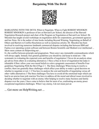 Bargaining With The Devil
BARGAINING WITH THE DEVIL When to Negotiate, When to Fight ROBERT MNOOKIN
ROBERT MNOOKIN is professor of law at Harvard Law School, the director of the Harvard
Negotiation Research project and chair of the Program on Negotiation at Harvard Law School. Dr.
Mnookin has taught several workshops on negotiation skills for corporations, government agencies
and law firms. He is the author of nine books including Beyond Winning, Negotiating on Behalf of
Others and Barriers to Conflict Resolution as well as numerous articles. Dr. Mnookin has been
involved in resolving numerous landmark commercial disputes including that between IBM and
Fujitsu over operating system software and between Boston Scientific and Medinol over intellectual ...
Show more content on Helpwriting.net ...
It s the conflict between principle and pragmatism. There aren t any immutable commandments which
will always apply. Instead, four general guidelines you should try and keep in mind are: 1 Be
systematic in evaluating the expected costs and benefits of negotiation 2 Never do an analysis alone
get advice from others in evaluating alternatives 3 Have a bias in favor of negotiation but make it
rebuttable 4 Don t allow your own moral beliefs to color a pragmatic assessment of benefits Four
guidelines Negotiating With the Devil Page 2 1. The three challenges When trying to resolve a
conflict, there are generally three challenges which affect your ability to make a good decision on
whether to negotiate or not: 1 2 You have to analyze the cost and benefits of negotiating versus all
other viable alternatives 3 The three challenges You have to avoid all the emotional traps which can
lead to an unwise knee jerk reaction You have to address all the moral and ethical issues involved in
deciding whether to negotiate with an enemy After helping to resolve many business and family
disputes over the years, I have come to believe that for most of us, confronting an enemy poses
exceptional negotiation challenges. When I say enemy, I do not mean just an
... Get more on HelpWriting.net ...
 