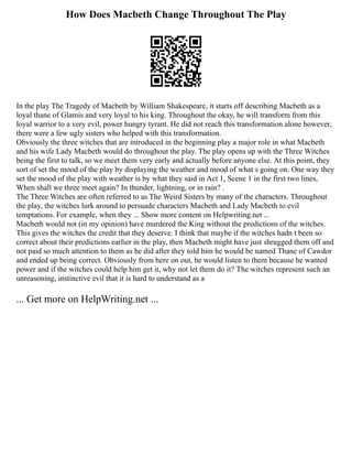 How Does Macbeth Change Throughout The Play
In the play The Tragedy of Macbeth by William Shakespeare, it starts off describing Macbeth as a
loyal thane of Glamis and very loyal to his king. Throughout the okay, he will transform from this
loyal warrior to a very evil, power hungry tyrant. He did not reach this transformation alone however,
there were a few ugly sisters who helped with this transformation.
Obviously the three witches that are introduced in the beginning play a major role in what Macbeth
and his wife Lady Macbeth would do throughout the play. The play opens up with the Three Witches
being the first to talk, so we meet them very early and actually before anyone else. At this point, they
sort of set the mood of the play by displaying the weather and mood of what s going on. One way they
set the mood of the play with weather is by what they said in Act 1, Scene 1 in the first two lines,
When shall we three meet again? In thunder, lightning, or in rain? .
The Three Witches are often referred to as The Weird Sisters by many of the characters. Throughout
the play, the witches lurk around to persuade characters Macbeth and Lady Macbeth to evil
temptations. For example, when they ... Show more content on Helpwriting.net ...
Macbeth would not (in my opinion) have murdered the King without the predictions of the witches.
This gives the witches the credit that they deserve. I think that maybe if the witches hadn t been so
correct about their predictions earlier in the play, then Macbeth might have just shrugged them off and
not paid so much attention to them as he did after they told him he would be named Thane of Cawdor
and ended up being correct. Obviously from here on out, he would listen to them because he wanted
power and if the witches could help him get it, why not let them do it? The witches represent such an
unreasoning, instinctive evil that it is hard to understand as a
... Get more on HelpWriting.net ...
 