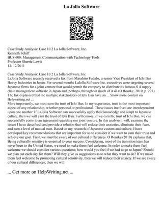 La Jolla Software
Case Study Analysis: Case 10 2 La Jolla Software, Inc.
Kenneth Schiff
BUS 600: Management Communication with Technology Tools
Professor Sherrie Lewis
12/ 12/2011
Case Study Analysis: Case 10 2 La Jolla Software, Inc
LaJolla Software recently received a fax from Masahiro Fudaba, a senior Vice President of Ichi Ban
Heavy Industries in Japan. For several months LaJolla Software Inc. executives were targeting several
Japanese firms for a joint venture that would permit the company to distribute its famous S 4 supply
chain management software in Japan and, perhaps, throughout much of Asia (O Rourke, 2010, p. 293).
The fax explained that the multiple stakeholders of Ichi Ban have an ... Show more content on
Helpwriting.net ...
More importantly, we must earn the trust of Ichi Ban. In my experience, trust is the most important
aspect of any relationship, whether personal or professional. These issues involved are interdependent
upon one another. If LaJolla Software can successfully apply their knowledge and adapt to Japanese
culture, then we will earn the trust of Ichi Ban. Furthermore, if we earn the trust of Ichi Ban, we can
successfully come to an agreement regarding our joint venture. In this analysis I will, examine the
issues I have described, and provide a solution that will reduce their anxieties, eliminate their fears,
and earn a level of mutual trust. Based on my research of Japanese custom and culture, I have
developed key recommendations that are important for us to consider if we want to earn their trust and
achieve our goal. First, we must be aware of our cultural differences. O Rourke (2010) explains that,
Being culturally sensitive is essential to your success. Considering, most of the transition team has
never been to the United States, we need to make them feel welcome. In order to make them feel
welcome we should consider various questions; how would you feel if we had to go to Japan? Should
we plan out each day for them? Will they give us suggestions as to what they want to do? If we make
them feel welcome by promoting cultural sensitivity, then we will reduce their anxiety. If we are aware
of our cultural differences, then we will
... Get more on HelpWriting.net ...
 
