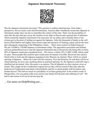 Japanese Internment Necessary
Was the Japanese internment necessary? This question is seldom asked because, from today s
perspective, this act seems cruel and discriminatory. America didn t mindlessly incarcerate Japanese in
Internment camps since one has to remember the context of this time. There was the possibility of
spies like the ones that gave away the location of our ships in Hawaii and a general fear of saboteurs
which caused the Japanese internment to be necessary for our safety and eventually theirs if our
citizens got to the point of lashing out against the Japanese. After the thousands of deaths in the well
known Pearl Harbor and slightly lesser known rape and massacre of Nanking, attack and for the most
part subsequent conquering of the Philippines, Guam, ... Show more content on Helpwriting.net ...
We put 110,000 to 120,000 Japanese in internment camps. The agriculture association and military
advisors pushed Roosevelt to start the Japanese Internment due to Roosevelt only being able to claim,
90% of Japanese Americans considered loyal. . This leaves a whole 10%,11,000 12,000, which could
be spies. These people that could be spies could cause all manner of trouble. Roosevelt also asked a
friend of his to look into the Japanese populace,Curtis Munson, he claimed, There will be no armed
uprising of Japanese. . Where do I start with this sentence. First and foremost, he said there will be no
armed uprising, he never says anything about an unarmed uprising. So, the Japanese could still wage a
rebellion just not armed. Also, this quote is an opinion. This all depends on what a person views as
armed. They might not have traditional weapons but are they still not armed if they take after the
book/movie Frankenstein and attack with pitchforks and fire or attack people with hot pokers and
kitchen knives? This left too much of a possibility of civilians getting hurt. In the written words of
Morgan Rice, Are you gonna walk away and let your family feel the pain and suffering of war? . We
had to take action or let our loved ones pay the
... Get more on HelpWriting.net ...
 