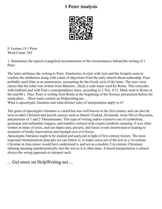 1 Peter Analysis
F. Lecture 19 1 Peter
Word Count: 565
1. Summarize the typical evangelical reconstruction of the circumstances behind the writing of 1
Peter.
The letter attributes the writing to Peter. Similarities in style with Acts and the Gospels seem to
confirm the attribution along with a lack of objections from the early church about authorship. Peter
probably used Silas as an amanuensis, accounting for the Greek style of the letter. The next verse
claims that the letter was written from Babylon , likely a code name used for Rome. This coincides
with tradition and with Paul s correspondence since, according to 2 Tim. 4:11, Mark went to Rome in
the mid 60 s. Thus, Peter is writing from Rome at the beginning of the Neronic persecution before his
martyrdom ... Show more content on Helpwriting.net ...
What is apocalyptic literature and what distinct rules of interpretation apply to it?
The genre of apocalyptic literature is varied but was well known in the first century and can also be
seen in other Christian and Jewish sources such as Daniel, Ezekiel, Zechariah, Jesus Olivet Discourse,
and portions of 1 and 2 Thessalonians. This type of writing makes extensive use of symbolism,
grotesque and outlandish imagery, and numbers infused with cryptic/symbolic meaning. It was often
written in times of crisis, and can depict past, present, and future events intertwined or leading to
moments of Godly intervention and triumph over evil forces.
Apocalyptic literature ought to be studied and analyzed in light of first century history. The most
important hermeneutical principle we can follow is, to make sense out of the text as a 1st century
Christian in Asia minor would have understood it, and not as a modern 21st century Christians
infusing meaning anachronistically into the text as it is often done. A literal interpretation is almost
always the wrong approach to interpret such
... Get more on HelpWriting.net ...
 