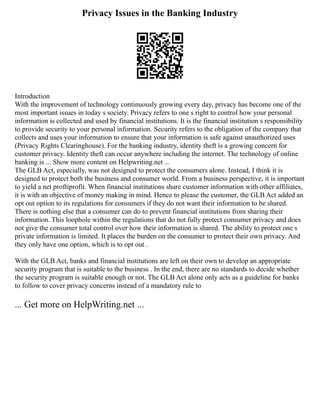 Privacy Issues in the Banking Industry
Introduction
With the improvement of technology continuously growing every day, privacy has become one of the
most important issues in today s society. Privacy refers to one s right to control how your personal
information is collected and used by financial institutions. It is the financial institution s responsibility
to provide security to your personal information. Security refers to the obligation of the company that
collects and uses your information to ensure that your information is safe against unauthorized uses
(Privacy Rights Clearinghouse). For the banking industry, identity theft is a growing concern for
customer privacy. Identity theft can occur anywhere including the internet. The technology of online
banking is ... Show more content on Helpwriting.net ...
The GLB Act, especially, was not designed to protect the consumers alone. Instead, I think it is
designed to protect both the business and consumer world. From a business perspective, it is important
to yield a net proftiprofit. When financial institutions share customer information with other affiliates,
it is with an objective of money making in mind. Hence to please the customer, the GLB Act added an
opt out option to its regulations for consumers if they do not want their information to be shared.
There is nothing else that a consumer can do to prevent financial institutions from sharing their
information. This loophole within the regulations that do not fully protect consumer privacy and does
not give the consumer total control over how their information is shared. The ability to protect one s
private information is limited. It places the burden on the consumer to protect their own privacy. And
they only have one option, which is to opt out .
With the GLB Act, banks and financial institutions are left on their own to develop an appropriate
security program that is suitable to the business . In the end, there are no standards to decide whether
the security program is suitable enough or not. The GLB Act alone only acts as a guideline for banks
to follow to cover privacy concerns instead of a mandatory rule to
... Get more on HelpWriting.net ...
 