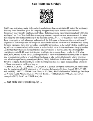 Saic Healthcare Strategy
SAIC uses motivation, social skills and self regulation as they operate in the IT part of the health care
industry, these three ideas gives the company an opportunity for an increase in revenue and
technology innovation by employing individuals that are designing ways for proving client with better
quality of care. SAIC has divided their company into two companies within a company this decision
has made the firm more competitive in the industries (SAIC, 2013). The major issue that companies
have is competitive both advantage and sustained, the difference is that competitiveness with any IT
alignment is that competitive advantage can be attained while and sustained was described as a luxury
for most businesses but is now viewed as essential for corporations in the industry to that want to keep
up with the current trend and still continue to maintain their status in this continuous changing market.
As the healthcare business endures the most key conversions to their systems, the advantages for
verifying the suitable IT assets in doing this it will give the company longer productive ((Bradley,
Pratt, Byrd, Outlay, Wynn, 2012). As changes to the IT innovation in the healthcare system, the people
and organizations who have invested have the chance to take part in debates as to what is operating
and what is not performing as designed ( Frisse, 2009). Individuals that has no self regulations poses a
threat to company due to inability to control their impulses this once again can cause legal actions to
... Show more content on Helpwriting.net ...
V., Pratt, R. E., Byrd, T. A., Outlay, C. N., Wynn, J. E. (2012). Enterprise architecture, IT effectiveness
and the mediating role of IT alignment in US hospitals. Information Systems Journal, 22(2), 97 127.
doi:10.1111/j.1365 2575.2011.00379.x Frisse, M. E. (2009). Health Information Technology: One Step
At A Time. Health Affairs, 28(2), w379 w384. doi:10.1377/hlthaff.28.2.w379 SAIC, Inc. SWOT
Analysis. (2013). SAIC, Inc. SWOT Analysis,
... Get more on HelpWriting.net ...
 