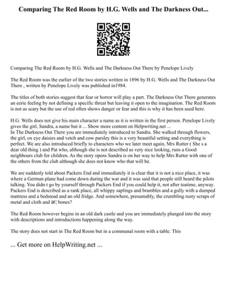 Comparing The Red Room by H.G. Wells and The Darkness Out...
Comparing The Red Room by H.G. Wells and The Darkness Out There by Penelope Lively
The Red Room was the earlier of the two stories written in 1896 by H.G. Wells and The Darkness Out
There , written by Penelope Lively was published in1984.
The titles of both stories suggest that fear or horror will play a part. The Darkness Out There generates
an eerie feeling by not defining a specific threat but leaving it open to the imagination. The Red Room
is not as scary but the use of red often shows danger or fear and this is why it has been used here.
H.G. Wells does not give his main character a name as it is written in the first person. Penelope Lively
gives the girl, Sandra, a name but it ... Show more content on Helpwriting.net ...
In The Darkness Out There you are immediately introduced to Sandra. She walked through flowers,
the girl, ox eye daisies and vetch and cow parsley this is a very beautiful setting and everything is
perfect. We are also introduced briefly to characters who we later meet again, Mrs Rutter ( She s a
dear old thing ) and Pat who, although she is not described as very nice looking, runs a Good
neighbours club for children. As the story opens Sandra is on her way to help Mrs Rutter with one of
the others from the club although she does not know who that will be.
We are suddenly told about Packers End and immediately it is clear that it is not a nice place, it was
where a German plane had come down during the war and it was said that people still heard the pilots
talking. You didn t go by yourself through Packers End if you could help it, not after teatime, anyway.
Packers End is described as a rank place, all whippy saplings and brambles and a gully with a dumped
mattress and a bedstead and an old fridge. And somewhere, presumably, the crumbling rusty scraps of
metal and cloth and â€¦ bones?
The Red Room however begins in an old dark castle and you are immediately plunged into the story
with descriptions and introductions happening along the way.
The story does not start in The Red Room but in a communal room with a table. This
... Get more on HelpWriting.net ...
 