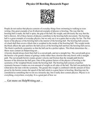 Physics Of Bowling Research Paper
People do not realize that physics consists of everyday things from swimming to walking to even
writing. One great example of an ill observed example of physics is bowling. The way that the
bowling ball is made, the ball is spins, the grip of the ball, the weight, and obviously the way that the
ball is thrown. All of these factors of physics contribute to the bowling balls movement. The bowling
ball is a great example of everyday physics, but we only see it as a game that we play for fun. The first
factor of the physics of the bowling ball is the interior of the bowling ball. The bowling ball consists
of a hard shell that covers a block that is weighted in the inside of the bowling ball. The weight inside
the block affects the spin and how the ball curves of the bowling ball and how the bowling ball curves.
The block is perfectly symmetric so that the ball can be a prefect sphere. This block determines the ...
Show more content on Helpwriting.net ...
A bowler should always bowl their ball in a curved path, and not a straight line. The curved path gives
the bowler a far greater chance of getting a strike rather then a bowler that only bowls with a straight
path. The curved path bowler creates greater velocity and friction than the straight path bowler
because of the direction the ball goes. One of the greatest factors of the physics of bowling is the
symmetry of the weighted blocks inside the bowling ball. The bowling ball consists of perfect
symmetry because it makes an even amount of weight on all sides of the ball. The ball can perfectly be
rolled down the lane with the symmetry. The greater this weight is combined with the amount of force
given by the bowler creates the speed of the ball which is a great factor in bowling. Bowling may be
considered as something that we do on a leisurely day, but it really does contain physics. Physics is in
everything, everywhere, everyday. It is a great part of how we
... Get more on HelpWriting.net ...
 