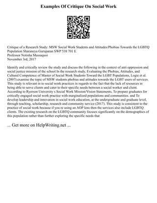 Examples Of Critique On Social Work
Critique of a Research Study: MSW Social Work Students and Attitudes/Phobias Towards the LGBTQ
Population Sharaneya Guruparan SWP 538 701 E
Professor Notisha Massaquoi
November 3rd, 2017
Identify and critically review the study and discuss the following in the context of anti oppression and
social justice mission of the school In the research study, Evaluating the Phobias, Attitudes, and
Cultural Competence of Master of Social Work Students Toward the LGBT Populations, Logie et al.
(2007) examine the topic of MSW students phobias and attitudes towards the LGBT users of services.
This study is relevant in to social work practices in regards to the fact that the lack of resources in
being able to serve clients and cater to their specific needs between a social worker and client.
According to Ryerson University s Social Work Mission/Vision Statements, To prepare graduates for
critically engaged social work practice with marginalized populations and communities. and To
develop leadership and innovation in social work education, at the undergraduate and graduate level,
through teaching, scholarship, research and community service (2017). This study is consistent to the
practice of social work because if you re using an AOP lens then the services also include LGBTQ
clients. The existing research on the LGBTQ community focuses significantly on the demographics of
this population rather than further exploring the specific needs that
... Get more on HelpWriting.net ...
 