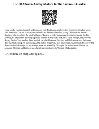Use Of Allusion And Symbolism In The Samurai s Garden
Love can be twisted, tangled, and tortuous. Gail Tsukiyama analyzes this concept within her novel,
The Samurai s Garden. Amidst the Second Sino Japanese War is a young Chinese man named
Stephen, who travels to the small village of Tarumi in order to recover from tuberculosis. On his
journey, he encounters a young Japanese woman by the name of Keiko. Soon enough, they become
deeply fond of one another. Torn by their racial differences, Stephen and Keiko must end their once
thriving relationship. In this passage, the author effectively uses allusion and symbolism to convey the
theme that relationships do not always work out smoothly. To begin, the author uses allusion to
associate Stephen and Keiko s unfortunate circumstances to William Shakespeare s
... Get more on HelpWriting.net ...
 