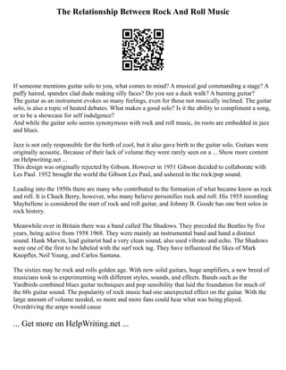 The Relationship Between Rock And Roll Music
If someone mentions guitar solo to you, what comes to mind? A musical god commanding a stage? A
puffy haired, spandex clad dude making silly faces? Do you see a duck walk? A burning guitar?
The guitar as an instrument evokes so many feelings, even for those not musically inclined. The guitar
solo, is also a topic of heated debates. What makes a good solo? Is it the ability to compliment a song,
or to be a showcase for self indulgence?
And while the guitar solo seems synonymous with rock and roll music, its roots are embedded in jazz
and blues.
Jazz is not only responsible for the birth of cool, but it also gave birth to the guitar solo. Guitars were
originally acoustic. Because of their lack of volume they were rarely seen on a ... Show more content
on Helpwriting.net ...
This design was originally rejected by Gibson. However in 1951 Gibson decided to collaborate with
Les Paul. 1952 brought the world the Gibson Les Paul, and ushered in the rock/pop sound.
Leading into the 1950s there are many who contributed to the formation of what became know as rock
and roll. It is Chuck Berry, however, who many believe personifies rock and roll. His 1955 recording
Maybellene is considered the start of rock and roll guitar, and Johnny B. Goode has one best solos in
rock history.
Meanwhile over in Britain there was a band called The Shadows. They preceded the Beatles by five
years, being active from 1958 1968. They were mainly an instrumental band and hand a distinct
sound. Hank Marvin, lead guitarist had a very clean sound, also used vibrato and echo. The Shadows
were one of the first to be labeled with the surf rock tag. They have influenced the likes of Mark
Knopfler, Neil Young, and Carlos Santana.
The sixties may be rock and rolls golden age. With new solid guitars, huge amplifiers, a new breed of
musicians took to experimenting with different styles, sounds, and effects. Bands such as the
Yardbirds combined blues guitar techniques and pop sensibility that laid the foundation for much of
the 60s guitar sound. The popularity of rock music had one unexpected effect on the guitar. With the
large amount of volume needed, so more and more fans could hear what was being played.
Overdriving the amps would cause
... Get more on HelpWriting.net ...
 