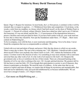 Walden by Henry David Thoreau Essay
Quote | Page # | Respect for intuitions: In most books, the I, or first person, is omitted; in this it will be
retained; that, in respect to egotism... | 1 | Withdrawal from labor and competition: I lived alone, in the
woods, a mile from my neighbor, in a house which I had built myself, on the shore of Walden Pond, in
Concord. | 1 | Pursuit of a critical, solitary lifestyle: Some have asked me what I got to eat; if I did not
feel lonesome; if I was not afraid; and the like. | 1 | Consciousness of the disproportion between a
person s facilities and work provided for them. If you have built castles in the air, your work need not
be lost; that is where they should be. Now put the foundations under them. | 57 | Repel ... Show more
content on Helpwriting.net ...
To be in company, even with the best, is soon wearisome and dissipating. I love to be alone. I never
found the companion that was so companionable as solitude. | 96 |
United with ever trait and talent of beauty and power: Only that day dawns to which we are awake.
There is more day to dawn. The sun is but a morning star. | 149 | Idealistic: I should not talk so much
about myself if there were anybody else whom I knew as well. | 102 | Admits the limitations of the
senses: A written word is the choicest of relics. It is something at once more intimate with us and more
universal than any other work of art. It is the work of art nearest to life itself. | 42 | Respects the
government only so far as it reinforces the law of their minds: There are a thousand hacking at the
branches of evil to one who is striking at the root. | 84 | Accepts spiritual doctrine: My greatest skill in
life has been to want but little | 29 | Even though their participation in society is out of character, they
choose to participate as dissidents. We need the tonic of wildness...At the same time that we are
earnest to explore and learn all things, we require that all things be mysterious and unemployable, that
land and sea be indefinitely wild, surveyed and unfathomed by us because unfathomable. We can
never have enough of nature. | 213 | Reject routine,
... Get more on HelpWriting.net ...
 