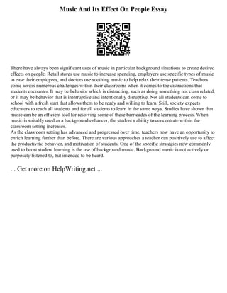 Music And Its Effect On People Essay
There have always been significant uses of music in particular background situations to create desired
effects on people. Retail stores use music to increase spending, employers use specific types of music
to ease their employees, and doctors use soothing music to help relax their tense patients. Teachers
come across numerous challenges within their classrooms when it comes to the distractions that
students encounter. It may be behavior which is distracting, such as doing something not class related,
or it may be behavior that is interruptive and intentionally disruptive. Not all students can come to
school with a fresh start that allows them to be ready and willing to learn. Still, society expects
educators to teach all students and for all students to learn in the same ways. Studies have shown that
music can be an efficient tool for resolving some of these barricades of the learning process. When
music is suitably used as a background enhancer, the student s ability to concentrate within the
classroom setting increases.
As the classroom setting has advanced and progressed over time, teachers now have an opportunity to
enrich learning further than before. There are various approaches a teacher can positively use to affect
the productivity, behavior, and motivation of students. One of the specific strategies now commonly
used to boost student learning is the use of background music. Background music is not actively or
purposely listened to, but intended to be heard.
... Get more on HelpWriting.net ...
 