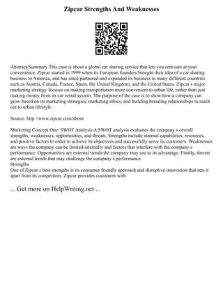 Zipcar Strengths And Weaknesses
Abstract/Summary This case is about a global car sharing service that lets you rent cars at your
convenience. Zipcar started in 1999 when its European founders brought their idea of a car sharing
business to America, and has since partnered and expanded its business in many different countries
such as Austria, Canada, France, Spain, the United Kingdom, and the United States. Zipcar s major
marketing strategy focuses on making transportation more convenient to urban life, rather than just
making money from its car rental system. The purpose of the case is to show how a company can
grow based on its marketing strategies, marketing ethics, and building branding relationships to reach
out to urban lifestyle.
Source: http://www.zipcar.com/about
Marketing Concept One: SWOT Analysis A SWOT analysis evaluates the company s overall
strengths, weaknesses, opportunities, and threats. Strengths include internal capabilities, resources,
and positive factors in order to achieve its objectives and successfully serve its customers. Weaknesses
are ways the company can be limited internally and factors that interfere with the company s
performance. Opportunities are external trends the company may use to its advantage. Finally, threats
are external trends that may challenge the company s performance.
Strengths
One of Zipcar s best strengths is its consumer friendly approach and disruptive innovation that sets it
apart from its competitors. Zipcar provides customers with
... Get more on HelpWriting.net ...
 