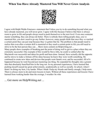 When You Have Already Mastered You Will Never Grow Analysis
I agree with Ralph Waldo Emerson s statement that Unless you try to do something beyond what you
have already mastered, you will never grow. I agree with this because I believe that there is always
room to grow in life and people always need to push themselves to the next level. Even once someone
master something, they can always do better. There is nobody there telling people okay, you ve
mastered this, you don t need to go any further ;however, many people think that once they ve reached
a certain point they can just stop because they ve gotten that far. The problem is that people need to
realize that even after a certain skill is mastered or they reach a certain point in life you still need to
strive to be the best person they can ... Show more content on Helpwriting.net ...
Many people show examples of breaking past the point of doing well to get to a place where they are
extremely successful. One example of this would be Steve Jobs, he could ve settled after the
Macintosh was successful and taken his profit and been done. Instead, Steve actually did the opposite
and he strove to make a fortune off his ideas because he knew they were worth something. He
continued to create new ideas and devices that people went fanatic over, and he succeeded. All of it
happened because he went beyond just mastering one thing. He expanded his thoughts into a greater
idea that absolutely benefited him in the long run. In my personal experiences, I have learned that
pushing myself caused me great achievements, academically as well as socially. In school, when I
think I m doing my best, I try harder. When I think I help my friends and family enough, I help more.
There is always more to do and more lessons to learn. Without all these experiences and lessons I have
learned from working harder than the average, I wouldn t be who
... Get more on HelpWriting.net ...
 