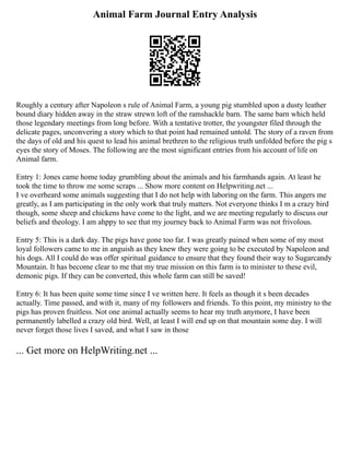 Animal Farm Journal Entry Analysis
Roughly a century after Napoleon s rule of Animal Farm, a young pig stumbled upon a dusty leather
bound diary hidden away in the straw strewn loft of the ramshackle barn. The same barn which held
those legendary meetings from long before. With a tentative trotter, the youngster filed through the
delicate pages, unconvering a story which to that point had remained untold. The story of a raven from
the days of old and his quest to lead his animal brethren to the religious truth unfolded before the pig s
eyes the story of Moses. The following are the most significant entries from his account of life on
Animal farm.
Entry 1: Jones came home today grumbling about the animals and his farmhands again. At least he
took the time to throw me some scraps ... Show more content on Helpwriting.net ...
I ve overheard some animals suggesting that I do not help with laboring on the farm. This angers me
greatly, as I am participating in the only work that truly matters. Not everyone thinks I m a crazy bird
though, some sheep and chickens have come to the light, and we are meeting regularly to discuss our
beliefs and theology. I am ahppy to see that my journey back to Animal Farm was not frivolous.
Entry 5: This is a dark day. The pigs have gone too far. I was greatly pained when some of my most
loyal followers came to me in anguish as they knew they were going to be executed by Napoleon and
his dogs. All I could do was offer spiritual guidance to ensure that they found their way to Sugarcandy
Mountain. It has become clear to me that my true mission on this farm is to minister to these evil,
demonic pigs. If they can be converted, this whole farm can still be saved!
Entry 6: It has been quite some time since I ve written here. It feels as though it s been decades
actually. Time passed, and with it, many of my followers and friends. To this point, my ministry to the
pigs has proven fruitless. Not one animal actually seems to hear my truth anymore, I have been
permanently labelled a crazy old bird. Well, at least I will end up on that mountain some day. I will
never forget those lives I saved, and what I saw in those
... Get more on HelpWriting.net ...
 