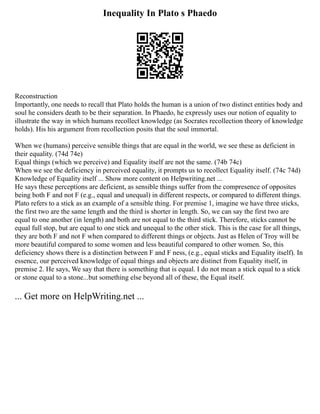 Inequality In Plato s Phaedo
Reconstruction
Importantly, one needs to recall that Plato holds the human is a union of two distinct entities body and
soul he considers death to be their separation. In Phaedo, he expressly uses our notion of equality to
illustrate the way in which humans recollect knowledge (as Socrates recollection theory of knowledge
holds). His his argument from recollection posits that the soul immortal.
When we (humans) perceive sensible things that are equal in the world, we see these as deficient in
their equality. (74d 74e)
Equal things (which we perceive) and Equality itself are not the same. (74b 74c)
When we see the deficiency in perceived equality, it prompts us to recollect Equality itself. (74c 74d)
Knowledge of Equality itself ... Show more content on Helpwriting.net ...
He says these perceptions are deficient, as sensible things suffer from the compresence of opposites
being both F and not F (e.g., equal and unequal) in different respects, or compared to different things.
Plato refers to a stick as an example of a sensible thing. For premise 1, imagine we have three sticks,
the first two are the same length and the third is shorter in length. So, we can say the first two are
equal to one another (in length) and both are not equal to the third stick. Therefore, sticks cannot be
equal full stop, but are equal to one stick and unequal to the other stick. This is the case for all things,
they are both F and not F when compared to different things or objects. Just as Helen of Troy will be
more beautiful compared to some women and less beautiful compared to other women. So, this
deficiency shows there is a distinction between F and F ness, (e.g., equal sticks and Equality itself). In
essence, our perceived knowledge of equal things and objects are distinct from Equality itself, in
premise 2. He says, We say that there is something that is equal. I do not mean a stick equal to a stick
or stone equal to a stone...but something else beyond all of these, the Equal itself.
... Get more on HelpWriting.net ...
 