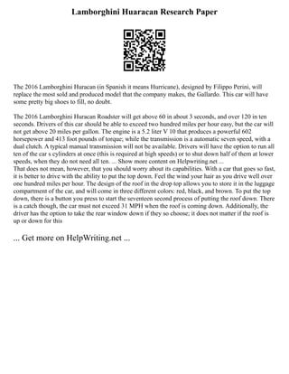 Lamborghini Huaracan Research Paper
The 2016 Lamborghini Huracan (in Spanish it means Hurricane), designed by Filippo Perini, will
replace the most sold and produced model that the company makes, the Gallardo. This car will have
some pretty big shoes to fill, no doubt.
The 2016 Lamborghini Huracan Roadster will get above 60 in about 3 seconds, and over 120 in ten
seconds. Drivers of this car should be able to exceed two hundred miles per hour easy, but the car will
not get above 20 miles per gallon. The engine is a 5.2 liter V 10 that produces a powerful 602
horsepower and 413 foot pounds of torque; while the transmission is a automatic seven speed, with a
dual clutch. A typical manual transmission will not be available. Drivers will have the option to run all
ten of the car s cylinders at once (this is required at high speeds) or to shut down half of them at lower
speeds, when they do not need all ten. ... Show more content on Helpwriting.net ...
That does not mean, however, that you should worry about its capabilities. With a car that goes so fast,
it is better to drive with the ability to put the top down. Feel the wind your hair as you drive well over
one hundred miles per hour. The design of the roof in the drop top allows you to store it in the luggage
compartment of the car, and will come in three different colors: red, black, and brown. To put the top
down, there is a button you press to start the seventeen second process of putting the roof down. There
is a catch though, the car must not exceed 31 MPH when the roof is coming down. Additionally, the
driver has the option to take the rear window down if they so choose; it does not matter if the roof is
up or down for this
... Get more on HelpWriting.net ...
 