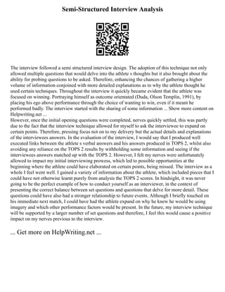 Semi-Structured Interview Analysis
The interview followed a semi structured interview design. The adoption of this technique not only
allowed multiple questions that would delve into the athlete s thoughts but it also brought about the
ability for probing questions to be asked. Therefore, enhancing the chances of gathering a higher
volume of information conjoined with more detailed explanations as to why the athlete thought he
used certain techniques. Throughout the interview it quickly became evident that the athlete was
focused on winning. Portraying himself as outcome orientated (Duda, Olson Templin, 1991), by
placing his ego above performance through the choice of wanting to win, even if it meant he
performed badly. The interview started with the sharing of some information ... Show more content on
Helpwriting.net ...
However, once the initial opening questions were completed, nerves quickly settled, this was partly
due to the fact that the interview technique allowed for myself to ask the interviewee to expand on
certain points. Therefore, pressing focus not on to my delivery but the actual details and explanations
of the interviewees answers. In the evaluation of the interview, I would say that I produced well
executed links between the athlete s verbal answers and his answers produced in TOPS 2, whilst also
avoiding any reliance on the TOPS 2 results by withholding some information and seeing if the
interviewees answers matched up with the TOPS 2. However, I felt my nerves were unfortunately
allowed to impact my initial interviewing prowess, which led to possible opportunities at the
beginning where the athlete could have elaborated on certain points, being missed. The interview as a
whole I feel went well. I gained a variety of information about the athlete, which included pieces that I
could have not otherwise learnt purely from analysis the TOPS 2 scores. In hindsight, it was never
going to be the perfect example of how to conduct yourself as an interviewer, in the context of
presenting the correct balance between set questions and questions that delve for more detail. These
questions could have also had a stronger relationship to future events. Although I briefly touched on
his immediate next match, I could have had the athlete expand on why he knew he would be using
imagery and which other performance factors would be present. In the future, my interview technique
will be supported by a larger number of set questions and therefore, I feel this would cause a positive
impact on my nerves previous to the interview.
... Get more on HelpWriting.net ...
 