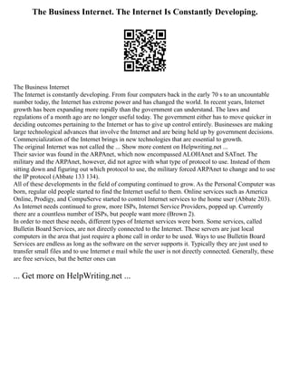The Business Internet. The Internet Is Constantly Developing.
The Business Internet
The Internet is constantly developing. From four computers back in the early 70 s to an uncountable
number today, the Internet has extreme power and has changed the world. In recent years, Internet
growth has been expanding more rapidly than the government can understand. The laws and
regulations of a month ago are no longer useful today. The government either has to move quicker in
deciding outcomes pertaining to the Internet or has to give up control entirely. Businesses are making
large technological advances that involve the Internet and are being held up by government decisions.
Commercialization of the Internet brings in new technologies that are essential to growth.
The original Internet was not called the ... Show more content on Helpwriting.net ...
Their savior was found in the ARPAnet, which now encompassed ALOHAnet and SATnet. The
military and the ARPAnet, however, did not agree with what type of protocol to use. Instead of them
sitting down and figuring out which protocol to use, the military forced ARPAnet to change and to use
the IP protocol (Abbate 133 134).
All of these developments in the field of computing continued to grow. As the Personal Computer was
born, regular old people started to find the Internet useful to them. Online services such as America
Online, Prodigy, and CompuServe started to control Internet services to the home user (Abbate 203).
As Internet needs continued to grow, more ISPs, Internet Service Providers, popped up. Currently
there are a countless number of ISPs, but people want more (Brown 2).
In order to meet these needs, different types of Internet services were born. Some services, called
Bulletin Board Services, are not directly connected to the Internet. These servers are just local
computers in the area that just require a phone call in order to be used. Ways to use Bulletin Board
Services are endless as long as the software on the server supports it. Typically they are just used to
transfer small files and to use Internet e mail while the user is not directly connected. Generally, these
are free services, but the better ones can
... Get more on HelpWriting.net ...
 