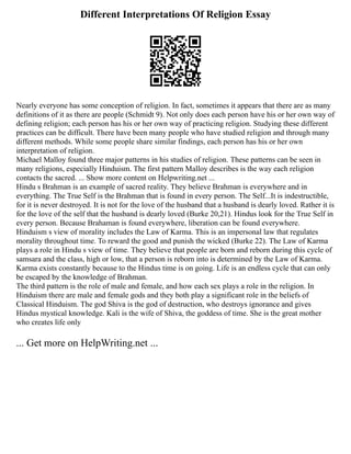 Different Interpretations Of Religion Essay
Nearly everyone has some conception of religion. In fact, sometimes it appears that there are as many
definitions of it as there are people (Schmidt 9). Not only does each person have his or her own way of
defining religion; each person has his or her own way of practicing religion. Studying these different
practices can be difficult. There have been many people who have studied religion and through many
different methods. While some people share similar findings, each person has his or her own
interpretation of religion.
Michael Malloy found three major patterns in his studies of religion. These patterns can be seen in
many religions, especially Hinduism. The first pattern Malloy describes is the way each religion
contacts the sacred. ... Show more content on Helpwriting.net ...
Hindu s Brahman is an example of sacred reality. They believe Brahman is everywhere and in
everything. The True Self is the Brahman that is found in every person. The Self...It is indestructible,
for it is never destroyed. It is not for the love of the husband that a husband is dearly loved. Rather it is
for the love of the self that the husband is dearly loved (Burke 20,21). Hindus look for the True Self in
every person. Because Brahaman is found everywhere, liberation can be found everywhere.
Hinduism s view of morality includes the Law of Karma. This is an impersonal law that regulates
morality throughout time. To reward the good and punish the wicked (Burke 22). The Law of Karma
plays a role in Hindu s view of time. They believe that people are born and reborn during this cycle of
samsara and the class, high or low, that a person is reborn into is determined by the Law of Karma.
Karma exists constantly because to the Hindus time is on going. Life is an endless cycle that can only
be escaped by the knowledge of Brahman.
The third pattern is the role of male and female, and how each sex plays a role in the religion. In
Hinduism there are male and female gods and they both play a significant role in the beliefs of
Classical Hinduism. The god Shiva is the god of destruction, who destroys ignorance and gives
Hindus mystical knowledge. Kali is the wife of Shiva, the goddess of time. She is the great mother
who creates life only
... Get more on HelpWriting.net ...
 