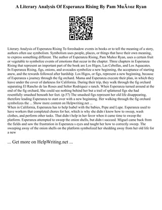 A Literary Analysis Of Esperanza Rising By Pam MuÃ±oz Ryan
Literary Analysis of Esperanza Rising To foreshadow events in books or to tell the meaning of a story,
authors often use symbolism. Symbolism uses people, places, or things that have their own meaning,
to express something different. The author of Esperanza Rising, Pam Muñoz Ryan, uses a certain fruit
or vegetable to symbolize events of emotions that occur in the chapter. Three chapters in Esperanza
Rising that represent an important part of the book are Los Higos, Las Cebollas, and Los Aquacates.
In Esperanza Rising, figs, onions, and avocados symbolize a new beginning, the acceptance of starting
anew, and the rewards followed after hardship. Los Higos, or figs, represent a new beginning, because
of Esperanza s journey through the fig orchard. Mama and Esperanza execute their plan, in which they
leave under the cover of darkness for California. During their trip, they walk through the fig orchard
separating El Rancho de las Roses and Señor Rodriquez s ranch. When Esperanza turned around at the
end of the fig orchard, She could see nothing behind her but a trail of splattered figs she had
resentfully smashed beneath her feet. (p.57) The smashed figs represent her old life disappearing,
therefore leading Esperanza to start over with a new beginning. Her walking through the fig orchard
symbolizes the ... Show more content on Helpwriting.net ...
When in California, Esperanza has to help Isabel with the babies, Pepe and Lupe. Esperanza used to
have workers that completed chores for her, which is why she didn t know how to sweep, wash
clothes, and perform other tasks. That didn t help in her favor when it came time to sweep the
platform. Esperanza attempted to sweep the onion shells, but didn t succeed. Miguel came back from
the fields and saw the frustration in Esperanza s eyes and taught her how to correctly sweep. The
sweeping away of the onion shells on the platform symbolized her shedding away from her old life for
a new
... Get more on HelpWriting.net ...
 
