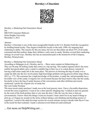 Hershey s Chocolate
Hershey s, Marketing One Generation Ahead
Joe
MKT350 Consumer Behavior
Siena Heights University
December 2, 2012
Abstract
Hershey s Chocolate is one of the most recognizable brands in the U.S. Hershey built this recognition
by building brand loyalty. They began to build this loyalty in the early 1990 s by targeting their
marketing to adults. The reasons for this are many, but two are that adults eat about 55% of all candy
consumed and that mothers shape their children s early taste in candy. Hershey revised their marketing
strategy in several ways. Hershey also has an amusement park in the hometown of the Company,
Hershey, Pennsylvania.
Hershey s, Marketing One Generation Ahead
According to Hubpages (n.d.), Hershey and its ... Show more content on Helpwriting.net ...
They are M amp; M looking candy that comes in a zip top bag. This market segment allows the more
mobile fast paced adults carry a small re sealable bag in their car or in a desk drawer, instead of
leaving a half eaten candy bar in the same place. The process of choosing the bag of candy over a
candy bar falls into the low involvement, high knowledge problem solving process (Peter amp; Olson,
2012, p. 177). The consumer has a high knowledge of the product, a candy bar, and presumably has a
favorable view of the candy. It requires low involvement because the buyer knows they like the candy,
but prefer to have the bag of candy because of the convenience and other attributes previously
mentioned. I prefer the original size of candy bar.
My Last Candy Purchase
The most recent candy purchase I made was at the local grocery store. I have a favorable disposition
toward this store (cognition). I went in for a short specific shopping trip. I walked in and was greeted
by the scent of the fresh produce that is very near the door. I like the way the store is laid out
(environment). I know where the things I want are located. I had a short list in my head of things to
pick up, so I began my assault on the aisles without taking a cart (thinking and deciding actions of
cognition). I stood in the adult beverage section for several minutes trying to decide what flavor I was
in the mood for that weekend. I made a selection (overt behavior) and continued
... Get more on HelpWriting.net ...
 