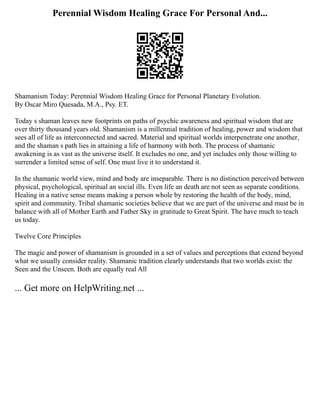 Perennial Wisdom Healing Grace For Personal And...
Shamanism Today: Perennial Wisdom Healing Grace for Personal Planetary Evolution.
By Oscar Miro Quesada, M.A., Psy. ET.
Today s shaman leaves new footprints on paths of psychic awareness and spiritual wisdom that are
over thirty thousand years old. Shamanism is a millennial tradition of healing, power and wisdom that
sees all of life as interconnected and sacred. Material and spiritual worlds interpenetrate one another,
and the shaman s path lies in attaining a life of harmony with both. The process of shamanic
awakening is as vast as the universe itself. It excludes no one, and yet includes only those willing to
surrender a limited sense of self. One must live it to understand it.
In the shamanic world view, mind and body are inseparable. There is no distinction perceived between
physical, psychological, spiritual an social ills. Even life an death are not seen as separate conditions.
Healing in a native sense means making a person whole by restoring the health of the body, mind,
spirit and community. Tribal shamanic societies believe that we are part of the universe and must be in
balance with all of Mother Earth and Father Sky in gratitude to Great Spirit. The have much to teach
us today.
Twelve Core Principles
The magic and power of shamanism is grounded in a set of values and perceptions that extend beyond
what we usually consider reality. Shamanic tradition clearly understands that two worlds exist: the
Seen and the Unseen. Both are equally real All
... Get more on HelpWriting.net ...
 