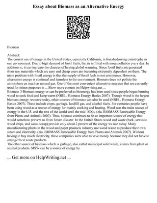 Essay about Biomass as an Alternative Energy
Biomass
Abstract:
The current use of energy in the United States, especially California, is foreshadowing catastrophe in
our environment. Due to high demand of fossil fuels, the air is filled with more pollution every day. In
addition to, it can increase the chances of having global warming. Since fossil fuels are generated
from raw materials which are easy and cheap users are becoming extremely dependent on them. The
main problem with fossil energy is that the supply of fossil fuels is not continuous. However,
alternative energy is continual and harmless to the environment. Biomass does not pollute the
atmosphere as much as natural gas. One of the most convenient alternative energies that are currently
used for minor purposes is ... Show more content on Helpwriting.net ...
Biomass 3 Biomass energy or can be preferred as bioenergy has been used since people began burning
wood to cook food and keep warm (NREL, Biomass Energy Basics 2007). Though wood is the largest
biomass energy resource today, other sources of biomass can also be used (NREL, Biomass Energy
Basics 2007). These include crops, garbage, landfill gas, and alcohol fuels. For centuries people have
been using wood as a source of energy for mainly cooking and heating. Wood was the main source of
energy in the U.S. and the rest of the world until the mid 1800s. (eia, BIOMASS Renewable Energy
from Plants and Animals 2007). Thus, biomass continues to be an important source of energy that
would somehow prevent us from future disaster. In the United States wood and waste (bark, sawdust,
wood chips, and wood scrap) provide only about 2 percent of the energy we use today. Many
manufacturing plants in the wood and paper products industry use wood waste to produce their own
steam and electricity. (eia, BIOMASS Renewable Energy from Plants and Animals 2007). Without
having to buy much electricity, these companies were able to save money because they did not have to
arrange their waste products.
The other source of biomass which is garbage, also called municipal solid waste, comes from plant or
animal products. MSW can be a source of energy by
... Get more on HelpWriting.net ...
 
