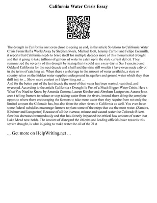 California Water Crisis Essay
The drought in California isn t even close to seeing an end, in the article Solutions to California Water
Crisis From Half a World Away by Stephen Stock, Michael Bott, Jeremy Carroll and Felipe Escamilla,
it reports that California needs to brace itself for multiple decades more of this monumental drought
and that it going to take trillions of gallons of water to catch up to the state current deficit. They
summarized the severity of this drought by saying that it could rain every day in San Francisco and
Oakland California for the next decade and a half and the state still wouldn t have even made a divot
in the terms of catching up. When there s a shortage in the amount of water available, a state or
country relies on the hidden water supplies underground in aquifers and ground water which they then
drill into to ... Show more content on Helpwriting.net ...
And for the better part of the last decade the most of that water has been wasted, vanished, and
overused. According to the article California s Drought Is Part of a Much Bigger Water Crisis. Here s
What You Need to Know by Amanda Zamora, Lauren Kircher and Abreham Lustgarten, Acrane laws
aren t telling framers to reduce or stop taking water from the rivers, instead there doing the complete
opposite where there encouraging the farmers to take more water then they require from not only the
limited amount the Colorado has, but also from the other rivers in California as well. You even have
some federal subsidies encourage farmers to plant some of the crops that use the most water. (Zamora,
Kirchner and Lustgarten) Because of all the overuse, misuse and wasted water the Colorado Rivers
flow has decreased tremendously and that has directly impacted the critical low amount of water that
Lake Mead now holds. The amount of disregard the citizens and leading officials have towards this
severe drought, is what is going to make water the oil of the 21st
... Get more on HelpWriting.net ...
 