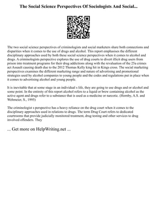 The Social Science Perspectives Of Sociologists And Social...
The two social science perspectives of criminologists and social marketers share both connections and
disparities when it comes to the use of drugs and alcohol. This report emphasises the different
disciplinary approaches used by both these social science perspectives when it comes to alcohol and
drugs. A criminologists perspective explores the use of drug courts to divert illicit drug users from
prison into treatment programs for their drug addictions along with the revaluation of the 25a crimes
act Assault causing death due to the 2012 Thomas Kelly king hit in Kings cross. The social marketing
perspectives examines the different marketing range and nature of advertising and promotional
strategies used by alcohol companies to young people and the codes and regulations put in place when
it comes to advertising alcohol and young people.
It is inevitable that at some stage in an individual s life, they are going to use drugs and or alcohol and
some point. In the entirety of this report alcohol refers to a liquid or brew containing alcohol as the
active agent and drugs refer to a substance that is used as a medicine or narcotic. (Hornby, A.S. and
Wehmeier, S., 1995)
The criminologist s perspective has a heavy reliance on the drug court when it comes to the
disciplinary approaches used in relations to drugs. The term Drug Court refers to dedicated
courtrooms that provide judicially monitored treatment, drug testing and other services to drug
involved offenders. They
... Get more on HelpWriting.net ...
 