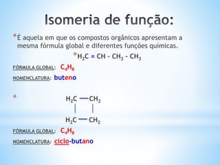 *É aquela em que os compostos orgânicos apresentam a
mesma fórmula global e diferentes funções químicas.
*H2C = CH – CH2 – CH3
FÓRMULA GLOBAL: C4H8
NOMENCLATURA: buteno
* H2C CH2
H2C CH2
FÓRMULA GLOBAL: C4H8
NOMENCLATURA: ciclo-butano
 