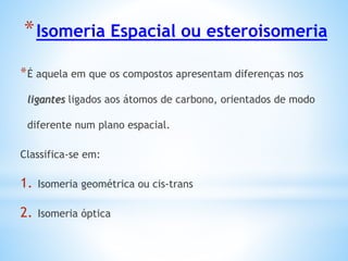 *Isomeria Espacial ou esteroisomeria
*É aquela em que os compostos apresentam diferenças nos
ligantes ligados aos átomos de carbono, orientados de modo
diferente num plano espacial.
Classifica-se em:
1. Isomeria geométrica ou cis-trans
2. Isomeria óptica
 