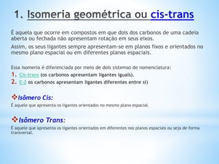 cis-trans
É aquela que ocorre em compostos em que dois dos carbonos de uma cadeia
aberta ou fechada não apresentam rotação em seus eixos.
Assim, os seus ligantes sempre apresentam-se em planos fixos e orientados no
mesmo plano espacial ou em diferentes planos espaciais.
Essa isomeria é diferenciada por meio de dois sistemas de nomenclatura:
1. Cis-trans (os carbonos apresentam ligantes iguais).
2. E-Z os carbonos apresentam ligantes diferentes entre si)
Isômero Cis:
É aquele que apresenta os ligantes orientados no mesmo plano espacial.
Isômero Trans:
É aquele que apresenta os ligantes orientados em diferentes nos planos espaciais ou seja de forma
transversal.
 