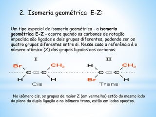 2. Isomeria geométrica E-Z:
Um tipo especial de isomeria geométrica - a isomeria
geométrica E-Z - ocorre quando os carbonos de rotação
impedida são ligados a dois grupos diferentes, podendo ser os
quatro grupos diferentes entre si. Nesse caso a referência é o
número atômico (Z) dos grupos ligados aos carbonos.
No isômero cis, os grupos de maior Z (em vermelho) estão do mesmo lado
do plano da dupla ligação e no isômero trans, estão em lados opostos.
 