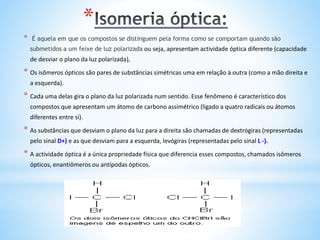 *
* É aquela em que os compostos se distinguem pela forma como se comportam quando são
submetidos a um feixe de luz polarizada ou seja, apresentam actividade óptica diferente (capacidade
de desviar o plano da luz polarizada),
* Os isômeros ópticos são pares de substâncias simétricas uma em relação à outra (como a mão direita e
a esquerda).
* Cada uma delas gira o plano da luz polarizada num sentido. Esse fenômeno é característico dos
compostos que apresentam um átomo de carbono assimétrico (ligado a quatro radicais ou átomos
diferentes entre si).
* As substâncias que desviam o plano da luz para a direita são chamadas de dextrógiras (representadas
pelo sinal D+) e as que desviam para a esquerda, levógiras (representadas pelo sinal L -).
* A actividade óptica é a única propriedade física que diferencia esses compostos, chamados isômeros
ópticos, enantiômeros ou antípodas ópticos.
 