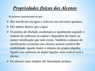 Propriedades físicas dos Alcenos
 São insolúveis em água e solúveis em solventes apolares,
 São menos densos que a água
 Os pontos de ebulição escalonam-se igualmente segundo o
número de carbonos na cadeia e dependem da maior ou
menor ramificação que nela exista. Também o número de
ramificações existentes nos alcenos podem conferir-lhe
estabilidade: quanto maior o número de grupos alquilas
ligados aos carbonos da dupla ligação, mais estável será o
alceno.
 Os alcenos mais simples são fracamente polares.
Os alcenos caracterizam-se por:
 